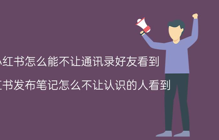 小红书怎么能不让通讯录好友看到 小红书发布笔记怎么不让认识的人看到？